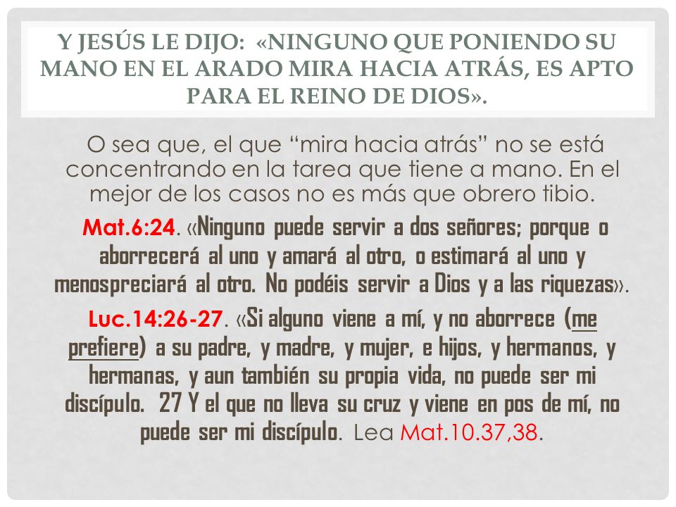 Y Jesús le dijo: «Ninguno que poniendo su mano en el arado mira hacia atrás, es apto para el reino de Dios».