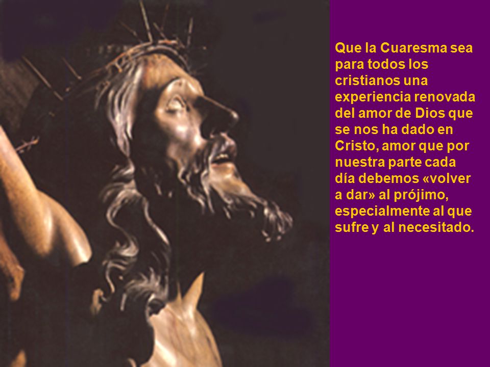 Que la Cuaresma sea para todos los cristianos una experiencia renovada del amor de Dios que se nos ha dado en Cristo, amor que por nuestra parte cada día debemos «volver a dar» al prójimo, especialmente al que sufre y al necesitado.