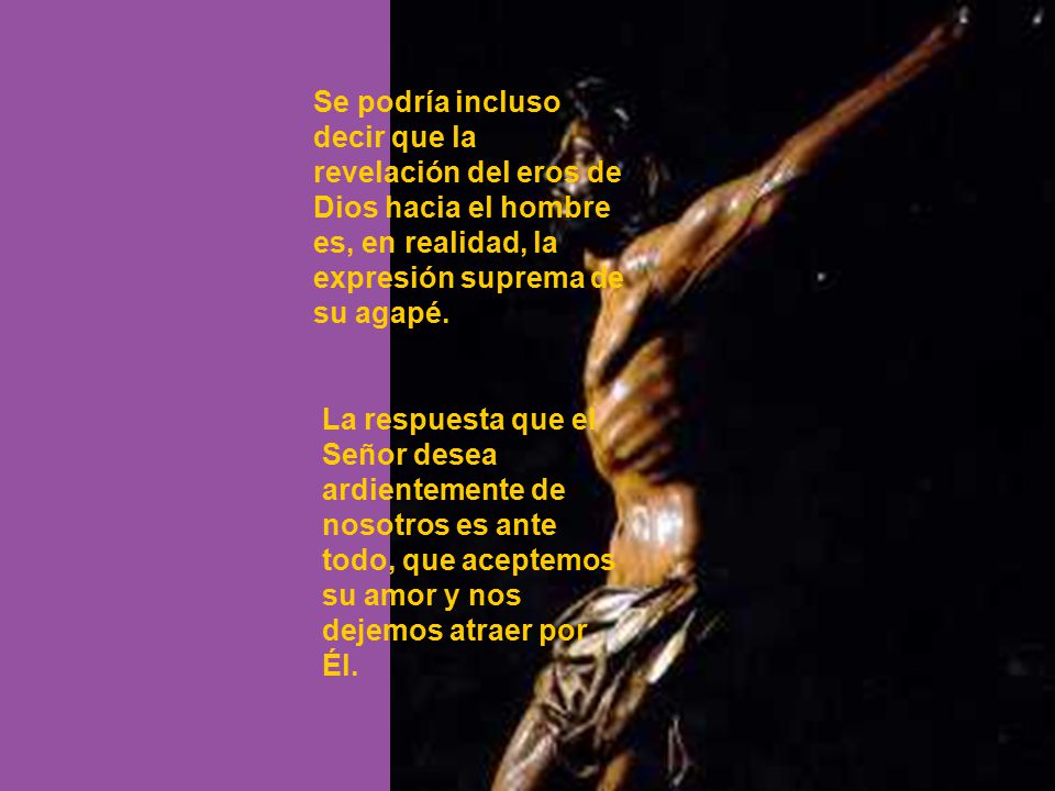 Se podría incluso decir que la revelación del eros de Dios hacia el hombre es, en realidad, la expresión suprema de su agapé.