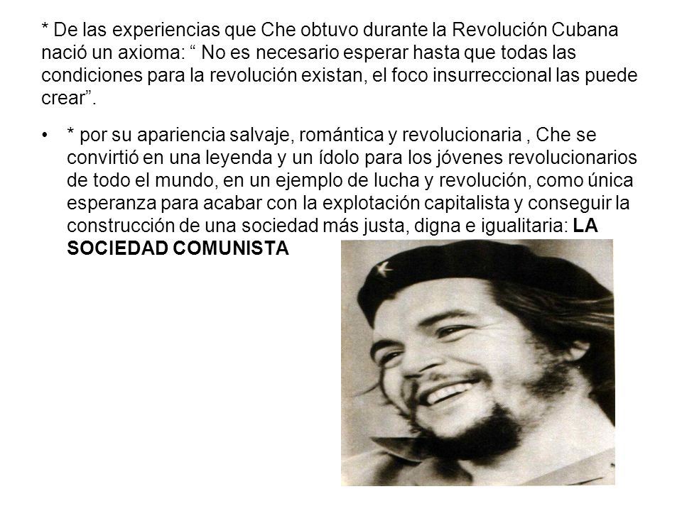 * De las experiencias que Che obtuvo durante la Revolución Cubana nació un axioma: No es necesario esperar hasta que todas las condiciones para la revolución existan, el foco insurreccional las puede crear .