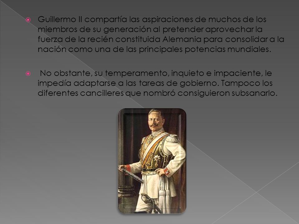 Guillermo II compartía las aspiraciones de muchos de los miembros de su generación al pretender aprovechar la fuerza de la recién constituida Alemania para consolidar a la nación como una de las principales potencias mundiales.