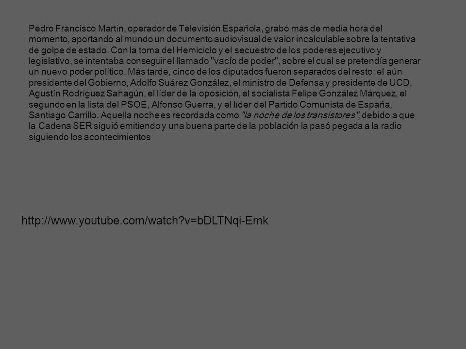 Pedro Francisco Martín, operador de Televisión Española, grabó más de media hora del momento, aportando al mundo un documento audiovisual de valor incalculable sobre la tentativa de golpe de estado. Con la toma del Hemiciclo y el secuestro de los poderes ejecutivo y legislativo, se intentaba conseguir el llamado vacío de poder , sobre el cual se pretendía generar un nuevo poder político. Más tarde, cinco de los diputados fueron separados del resto: el aún presidente del Gobierno, Adolfo Suárez González, el ministro de Defensa y presidente de UCD, Agustín Rodríguez Sahagún, el líder de la oposición, el socialista Felipe González Márquez, el segundo en la lista del PSOE, Alfonso Guerra, y el líder del Partido Comunista de España, Santiago Carrillo. Aquella noche es recordada como la noche de los transistores , debido a que la Cadena SER siguió emitiendo y una buena parte de la población la pasó pegada a la radio siguiendo los acontecimientos