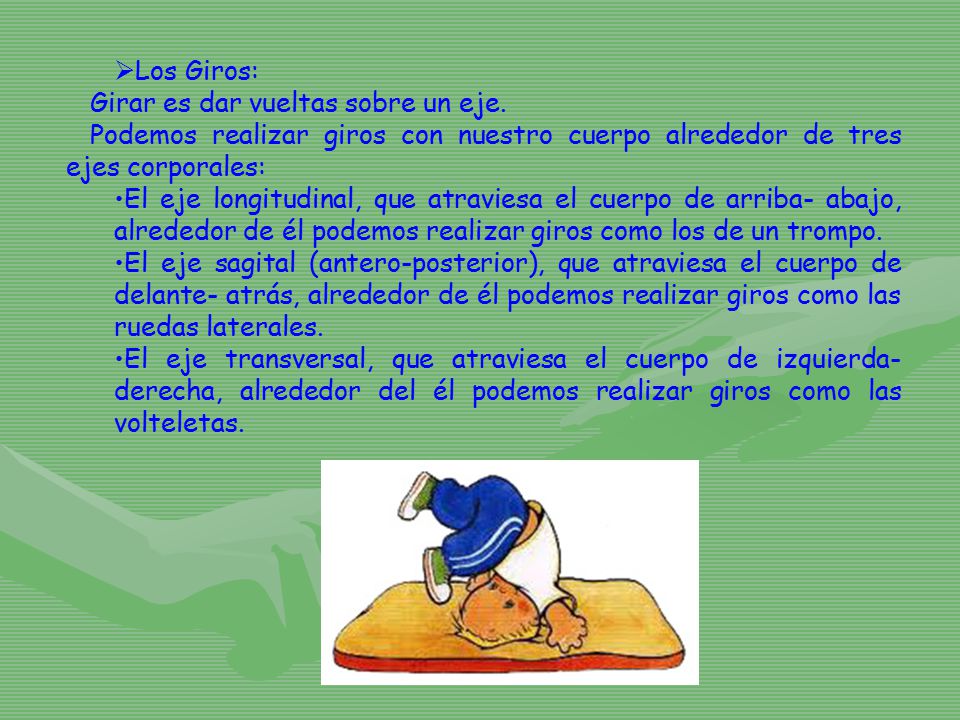 Los Giros: Girar es dar vueltas sobre un eje. Podemos realizar giros con nuestro cuerpo alrededor de tres ejes corporales: