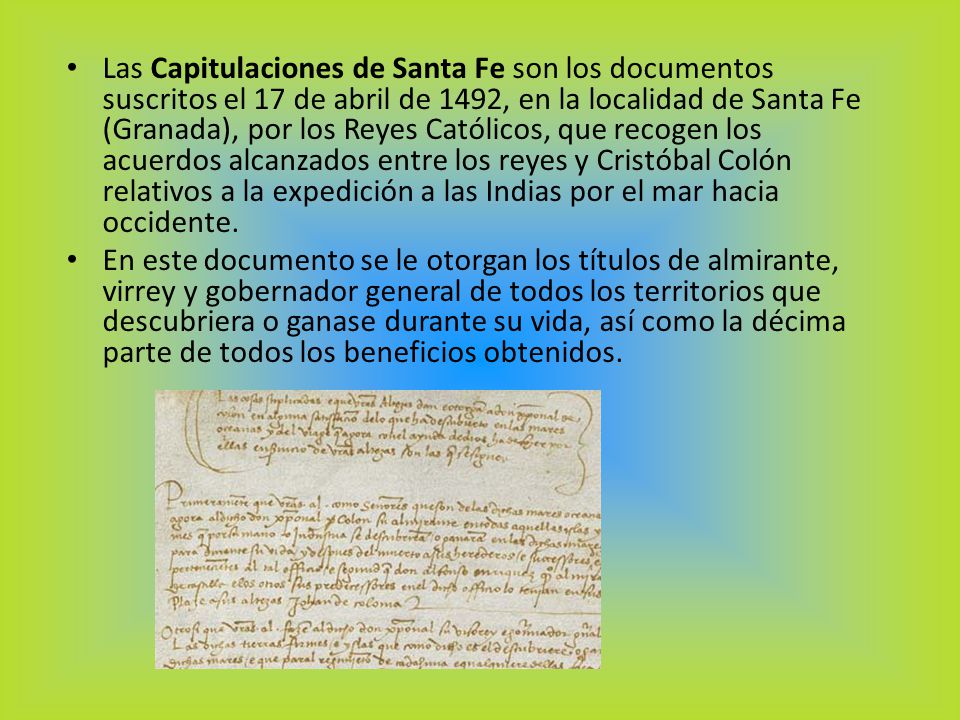 Las Capitulaciones de Santa Fe son los documentos suscritos el 17 de abril de 1492, en la localidad de Santa Fe (Granada), por los Reyes Católicos, que recogen los acuerdos alcanzados entre los reyes y Cristóbal Colón relativos a la expedición a las Indias por el mar hacia occidente.