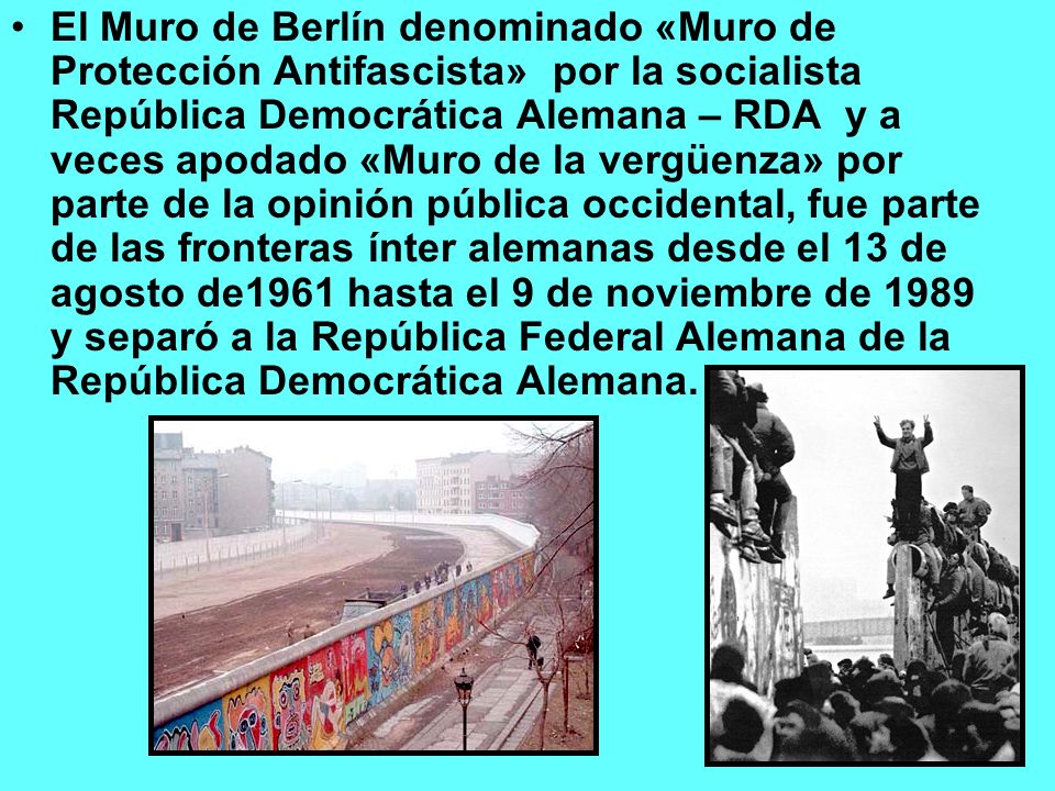 El Muro de Berlín denominado «Muro de Protección Antifascista» por la socialista República Democrática Alemana – RDA y a veces apodado «Muro de la vergüenza» por parte de la opinión pública occidental, fue parte de las fronteras ínter alemanas desde el 13 de agosto de1961 hasta el 9 de noviembre de 1989 y separó a la República Federal Alemana de la República Democrática Alemana.
