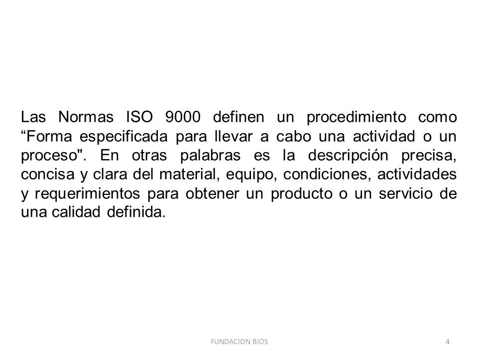 Las Normas ISO 9000 definen un procedimiento como Forma especificada para llevar a cabo una actividad o un proceso . En otras palabras es la descripción precisa, concisa y clara del material, equipo, condiciones, actividades y requerimientos para obtener un producto o un servicio de una calidad definida.