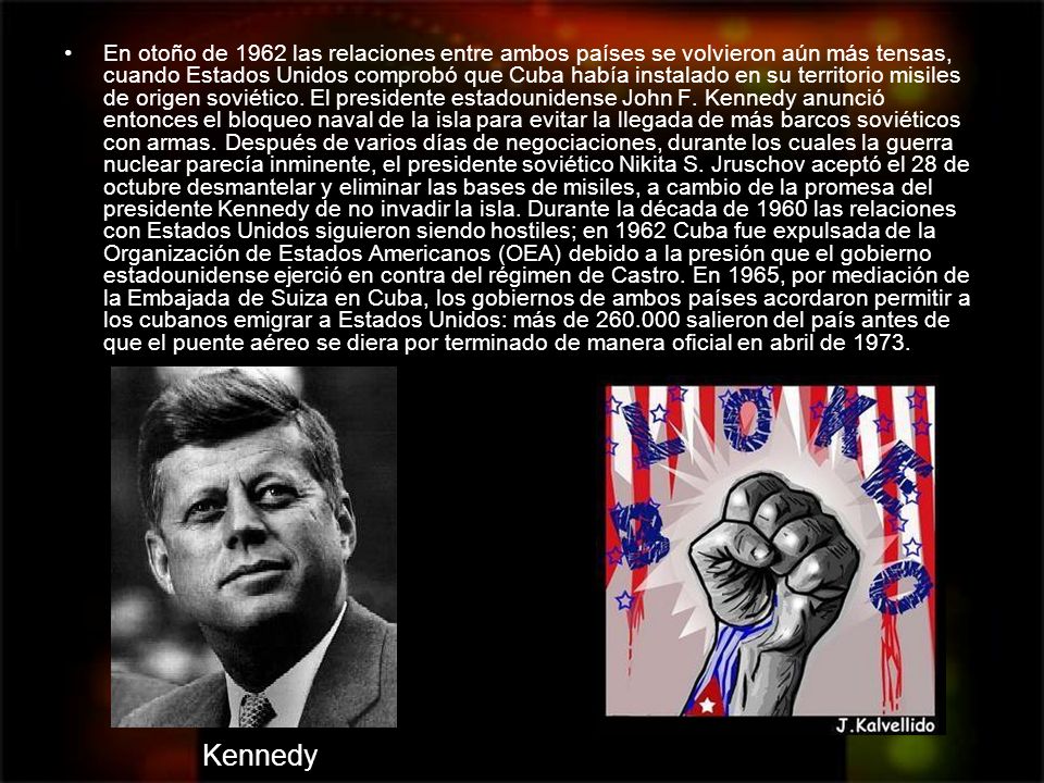 En otoño de 1962 las relaciones entre ambos países se volvieron aún más tensas, cuando Estados Unidos comprobó que Cuba había instalado en su territorio misiles de origen soviético. El presidente estadounidense John F. Kennedy anunció entonces el bloqueo naval de la isla para evitar la llegada de más barcos soviéticos con armas. Después de varios días de negociaciones, durante los cuales la guerra nuclear parecía inminente, el presidente soviético Nikita S. Jruschov aceptó el 28 de octubre desmantelar y eliminar las bases de misiles, a cambio de la promesa del presidente Kennedy de no invadir la isla. Durante la década de 1960 las relaciones con Estados Unidos siguieron siendo hostiles; en 1962 Cuba fue expulsada de la Organización de Estados Americanos (OEA) debido a la presión que el gobierno estadounidense ejerció en contra del régimen de Castro. En 1965, por mediación de la Embajada de Suiza en Cuba, los gobiernos de ambos países acordaron permitir a los cubanos emigrar a Estados Unidos: más de salieron del país antes de que el puente aéreo se diera por terminado de manera oficial en abril de 1973.