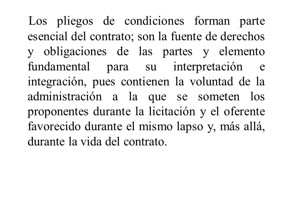Los pliegos de condiciones forman parte esencial del contrato; son la fuente de derechos y obligaciones de las partes y elemento fundamental para su interpretación e integración, pues contienen la voluntad de la administración a la que se someten los proponentes durante la licitación y el oferente favorecido durante el mismo lapso y, más allá, durante la vida del contrato.
