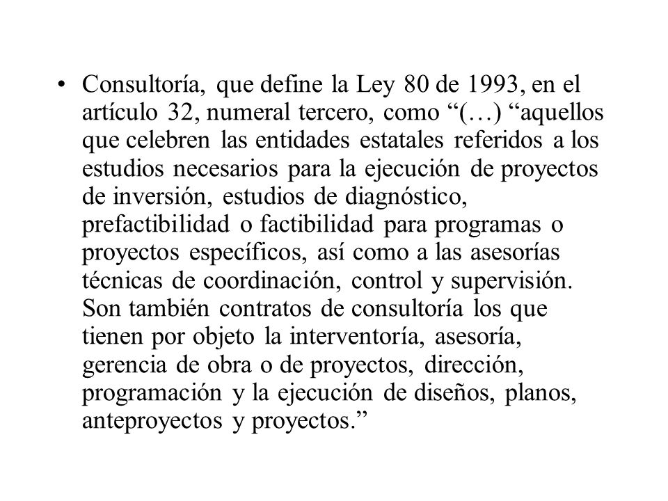 Consultoría, que define la Ley 80 de 1993, en el artículo 32, numeral tercero, como (…) aquellos que celebren las entidades estatales referidos a los estudios necesarios para la ejecución de proyectos de inversión, estudios de diagnóstico, prefactibilidad o factibilidad para programas o proyectos específicos, así como a las asesorías técnicas de coordinación, control y supervisión.