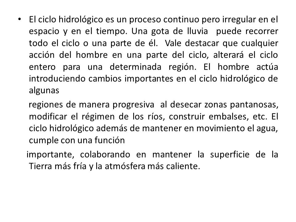 El ciclo hidrológico es un proceso continuo pero irregular en el espacio y en el tiempo. Una gota de lluvia puede recorrer todo el ciclo o una parte de él. Vale destacar que cualquier acción del hombre en una parte del ciclo, alterará el ciclo entero para una determinada región. El hombre actúa introduciendo cambios importantes en el ciclo hidrológico de algunas