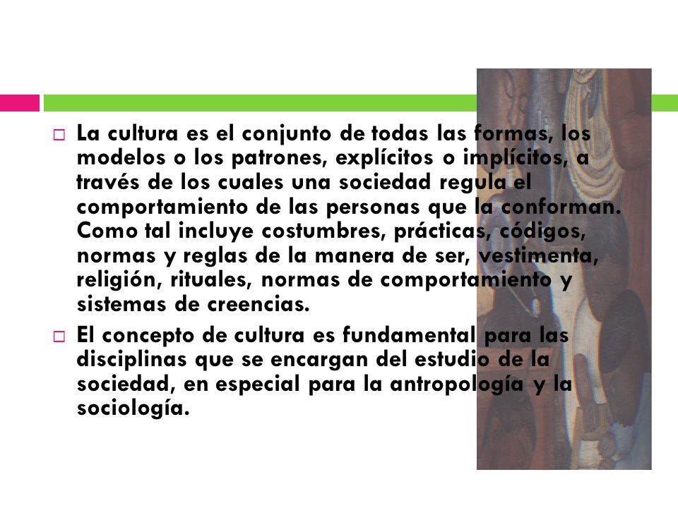 La cultura es el conjunto de todas las formas, los modelos o los patrones, explícitos o implícitos, a través de los cuales una sociedad regula el comportamiento de las personas que la conforman. Como tal incluye costumbres, prácticas, códigos, normas y reglas de la manera de ser, vestimenta, religión, rituales, normas de comportamiento y sistemas de creencias.