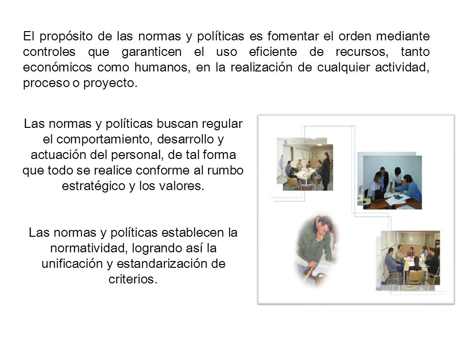 El propósito de las normas y políticas es fomentar el orden mediante controles que garanticen el uso eficiente de recursos, tanto económicos como humanos, en la realización de cualquier actividad, proceso o proyecto.