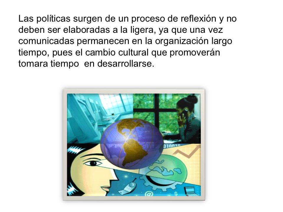 Las políticas surgen de un proceso de reflexión y no deben ser elaboradas a la ligera, ya que una vez comunicadas permanecen en la organización largo tiempo, pues el cambio cultural que promoverán tomara tiempo en desarrollarse.