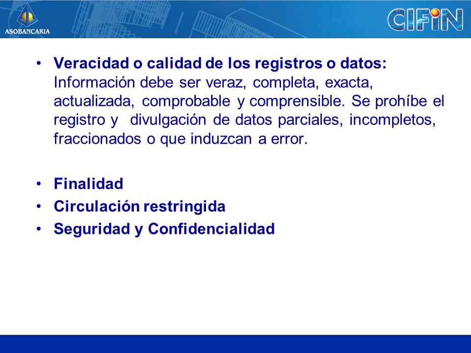 Veracidad o calidad de los registros o datos: Información debe ser veraz, completa, exacta, actualizada, comprobable y comprensible. Se prohíbe el registro y divulgación de datos parciales, incompletos, fraccionados o que induzcan a error.
