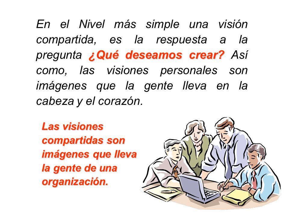 En el Nivel más simple una visión compartida, es la respuesta a la pregunta ¿Qué deseamos crear Así como, las visiones personales son imágenes que la gente lleva en la cabeza y el corazón.