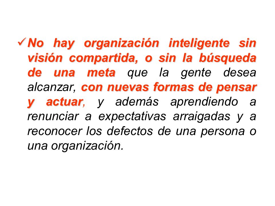 No hay organización inteligente sin visión compartida, o sin la búsqueda de una meta que la gente desea alcanzar, con nuevas formas de pensar y actuar, y además aprendiendo a renunciar a expectativas arraigadas y a reconocer los defectos de una persona o una organización.