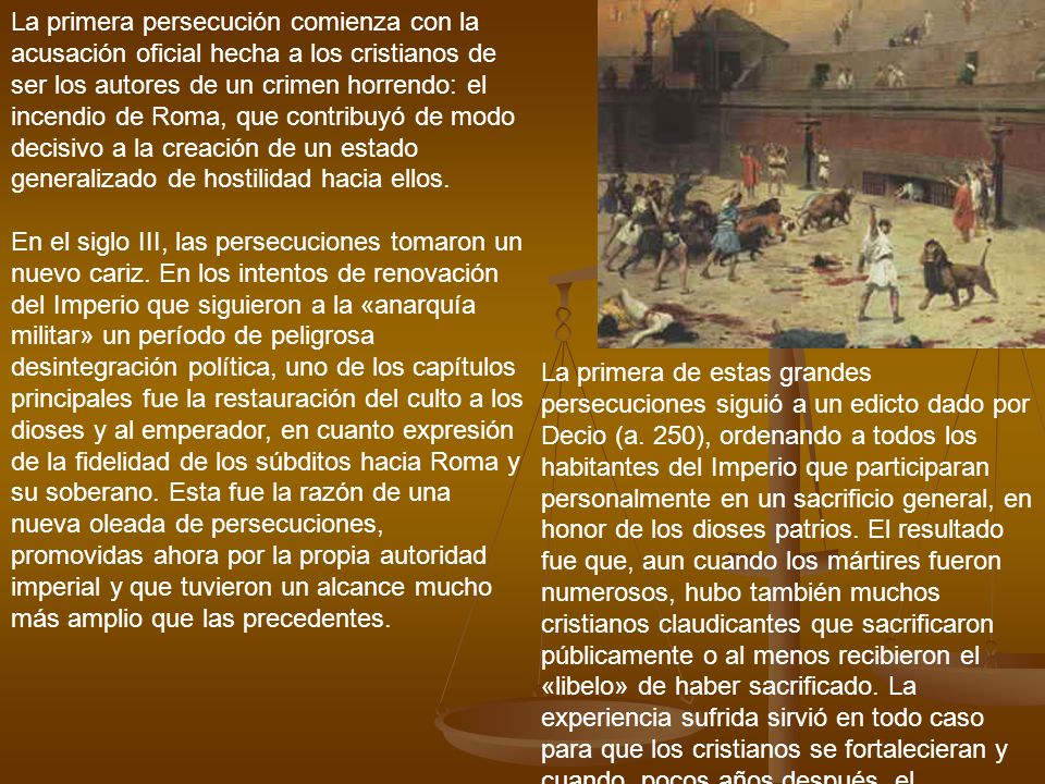 La primera persecución comienza con la acusación oficial hecha a los cristianos de ser los autores de un crimen horrendo: el incendio de Roma, que contribuyó de modo decisivo a la creación de un estado generalizado de hostilidad hacia ellos. En el siglo III, las persecuciones tomaron un nuevo cariz. En los intentos de renovación del Imperio que siguieron a la «anarquía militar» un período de peligrosa desintegración política, uno de los capítulos principales fue la restauración del culto a los dioses y al emperador, en cuanto expresión de la fidelidad de los súbditos hacia Roma y su soberano. Esta fue la razón de una nueva oleada de persecuciones, promovidas ahora por la propia autoridad imperial y que tuvieron un alcance mucho más amplio que las precedentes.