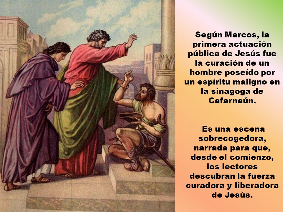 Según Marcos, la primera actuación pública de Jesús fue la curación de un hombre poseído por un espíritu maligno en la sinagoga de Cafarnaún.