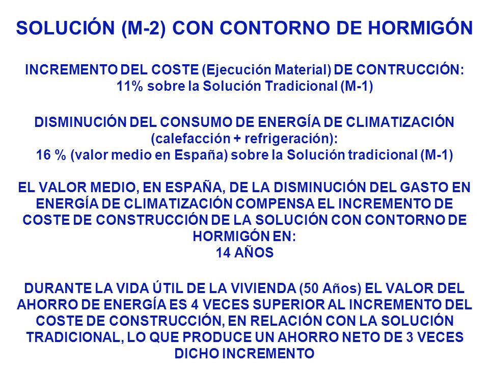 SOLUCIÓN (M-2) CON CONTORNO DE HORMIGÓN INCREMENTO DEL COSTE (Ejecución Material) DE CONTRUCCIÓN: 11% sobre la Solución Tradicional (M-1) DISMINUCIÓN DEL CONSUMO DE ENERGÍA DE CLIMATIZACIÓN (calefacción + refrigeración): 16 % (valor medio en España) sobre la Solución tradicional (M-1) EL VALOR MEDIO, EN ESPAÑA, DE LA DISMINUCIÓN DEL GASTO EN ENERGÍA DE CLIMATIZACIÓN COMPENSA EL INCREMENTO DE COSTE DE CONSTRUCCIÓN DE LA SOLUCIÓN CON CONTORNO DE HORMIGÓN EN: 14 AÑOS DURANTE LA VIDA ÚTIL DE LA VIVIENDA (50 Años) EL VALOR DEL AHORRO DE ENERGÍA ES 4 VECES SUPERIOR AL INCREMENTO DEL COSTE DE CONSTRUCCIÓN, EN RELACIÓN CON LA SOLUCIÓN TRADICIONAL, LO QUE PRODUCE UN AHORRO NETO DE 3 VECES DICHO INCREMENTO