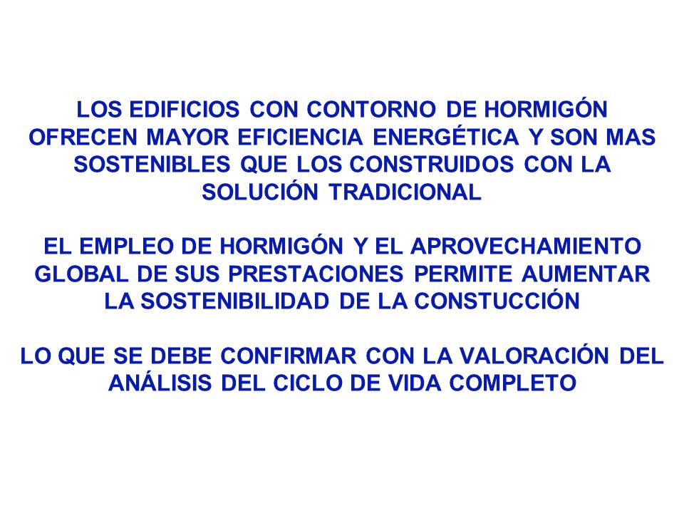 LOS EDIFICIOS CON CONTORNO DE HORMIGÓN OFRECEN MAYOR EFICIENCIA ENERGÉTICA Y SON MAS SOSTENIBLES QUE LOS CONSTRUIDOS CON LA SOLUCIÓN TRADICIONAL EL EMPLEO DE HORMIGÓN Y EL APROVECHAMIENTO GLOBAL DE SUS PRESTACIONES PERMITE AUMENTAR LA SOSTENIBILIDAD DE LA CONSTUCCIÓN LO QUE SE DEBE CONFIRMAR CON LA VALORACIÓN DEL ANÁLISIS DEL CICLO DE VIDA COMPLETO