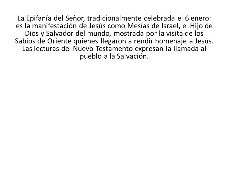 La Epifanía del Señor, tradicionalmente celebrada el 6 enero: es la manifestación de Jesús como Mesías de Israel, el Hijo de Dios y Salvador del mundo, mostrada por la visita de los Sabios de Oriente quienes llegaron a rendir homenaje a Jesús.