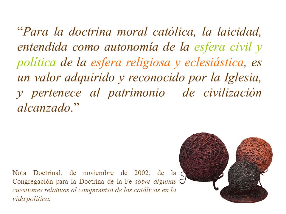 Para la doctrina moral católica, la laicidad, entendida como autonomía de la esfera civil y política de la esfera religiosa y eclesiástica, es un valor adquirido y reconocido por la Iglesia, y pertenece al patrimonio de civilización alcanzado.