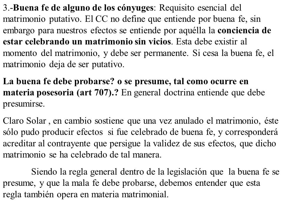 3.-Buena fe de alguno de los cónyuges: Requisito esencial del matrimonio putativo. El CC no define que entiende por buena fe, sin embargo para nuestros efectos se entiende por aquélla la conciencia de estar celebrando un matrimonio sin vicios. Esta debe existir al momento del matrimonio, y debe ser permanente. Si cesa la buena fe, el matrimonio deja de ser putativo.