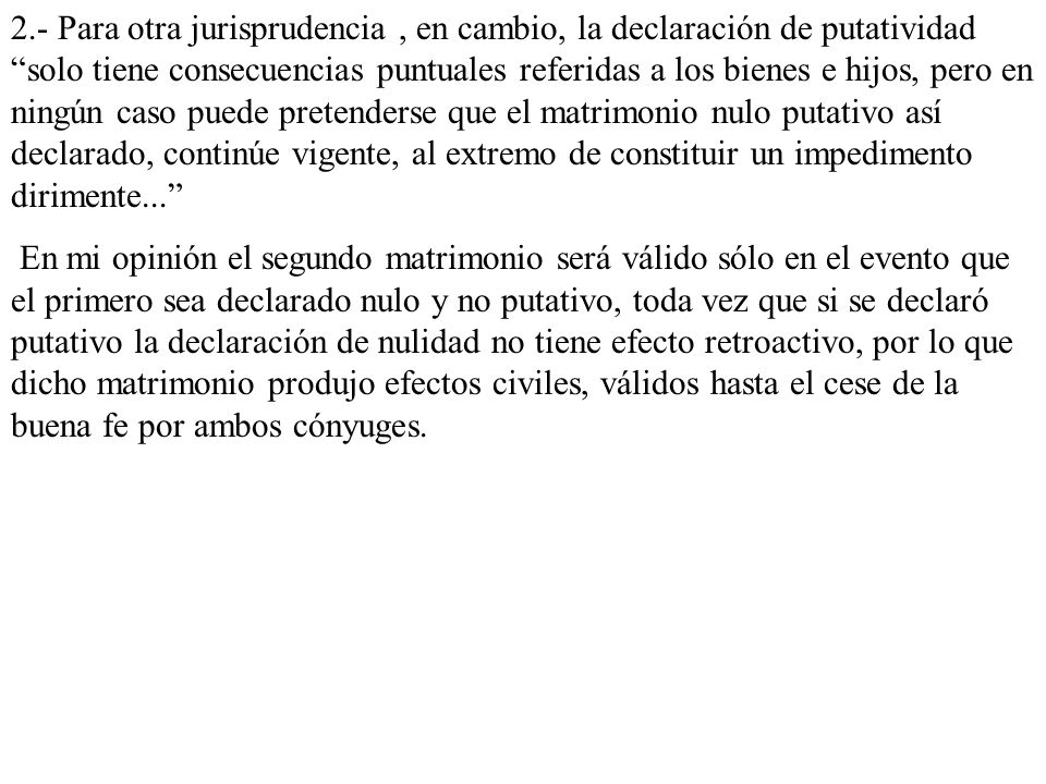 2.- Para otra jurisprudencia , en cambio, la declaración de putatividad solo tiene consecuencias puntuales referidas a los bienes e hijos, pero en ningún caso puede pretenderse que el matrimonio nulo putativo así declarado, continúe vigente, al extremo de constituir un impedimento dirimente...