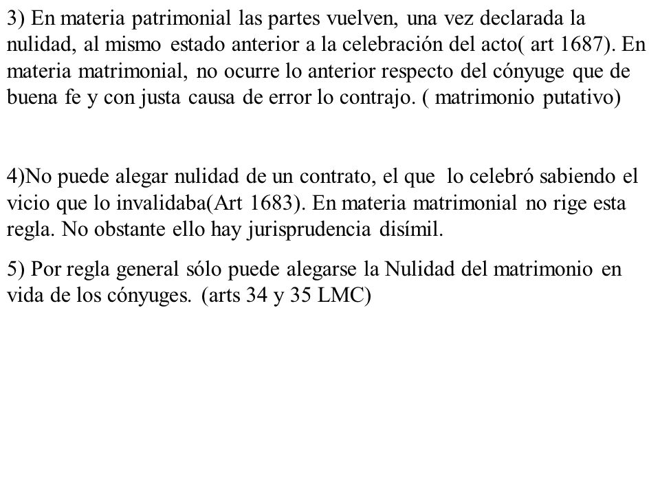 3) En materia patrimonial las partes vuelven, una vez declarada la nulidad, al mismo estado anterior a la celebración del acto( art 1687). En materia matrimonial, no ocurre lo anterior respecto del cónyuge que de buena fe y con justa causa de error lo contrajo. ( matrimonio putativo)