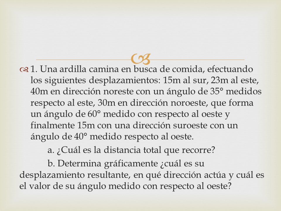 1. Una ardilla camina en busca de comida, efectuando los siguientes desplazamientos: 15m al sur, 23m al este, 40m en dirección noreste con un ángulo de 35° medidos respecto al este, 30m en dirección noroeste, que forma un ángulo de 60° medido con respecto al oeste y finalmente 15m con una dirección suroeste con un ángulo de 40° medido respecto al oeste.