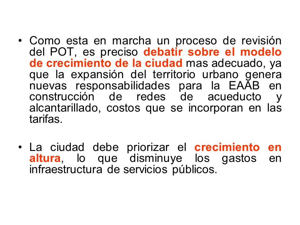 Como esta en marcha un proceso de revisión del POT, es preciso debatir sobre el modelo de crecimiento de la ciudad mas adecuado, ya que la expansión del territorio urbano genera nuevas responsabilidades para la EAAB en construcción de redes de acueducto y alcantarillado, costos que se incorporan en las tarifas.