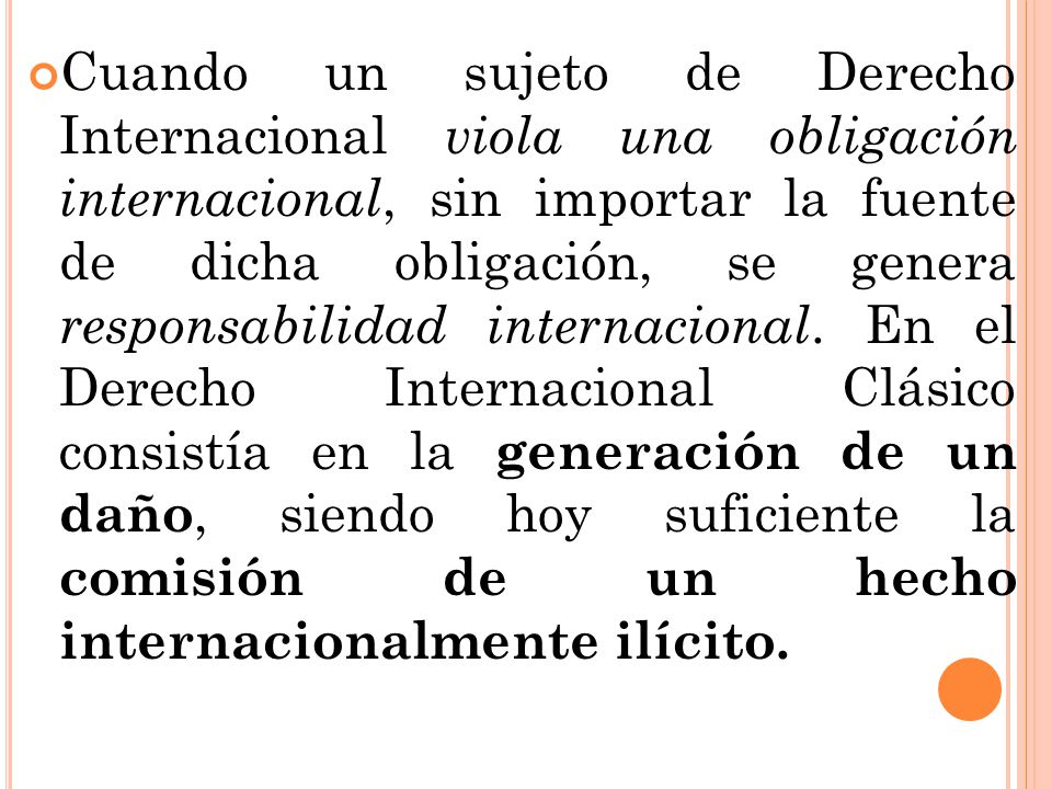 Cuando un sujeto de Derecho Internacional viola una obligación internacional, sin importar la fuente de dicha obligación, se genera responsabilidad internacional.