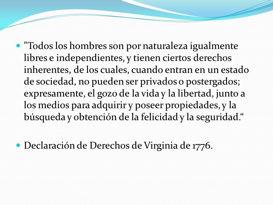 Todos los hombres son por naturaleza igualmente libres e independientes, y tienen ciertos derechos inherentes, de los cuales, cuando entran en un estado de sociedad, no pueden ser privados o postergados; expresamente, el gozo de la vida y la libertad, junto a los medios para adquirir y poseer propiedades, y la búsqueda y obtención de la felicidad y la seguridad.