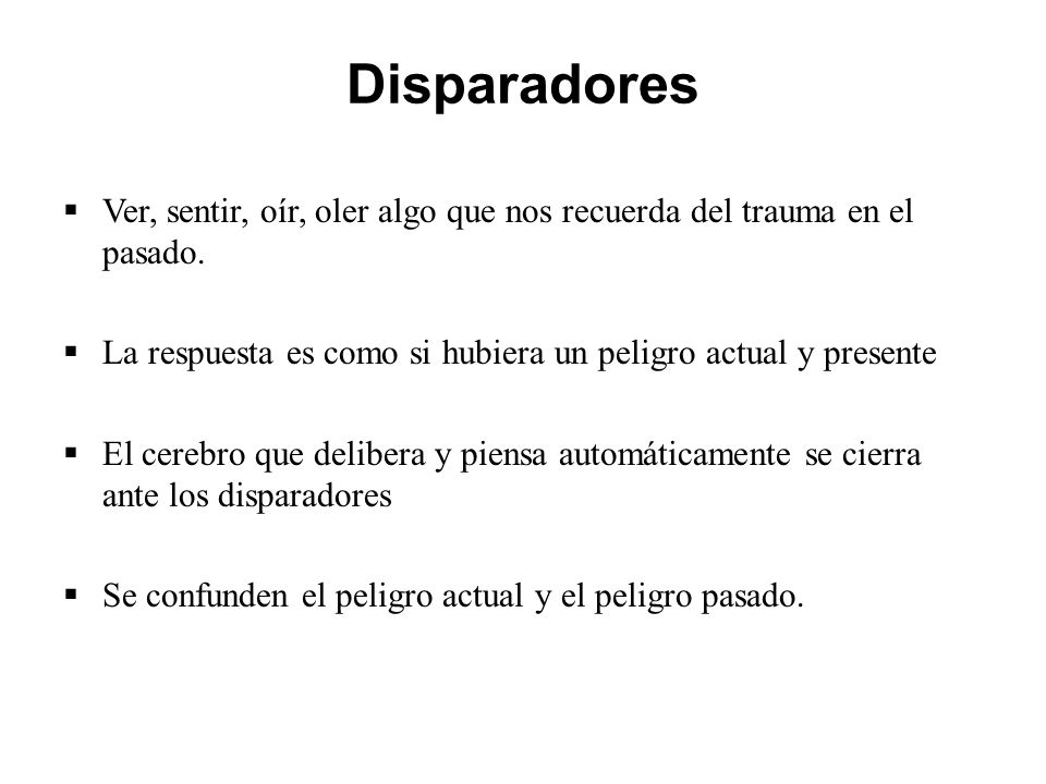 Disparadores Ver, sentir, oír, oler algo que nos recuerda del trauma en el pasado. La respuesta es como si hubiera un peligro actual y presente.