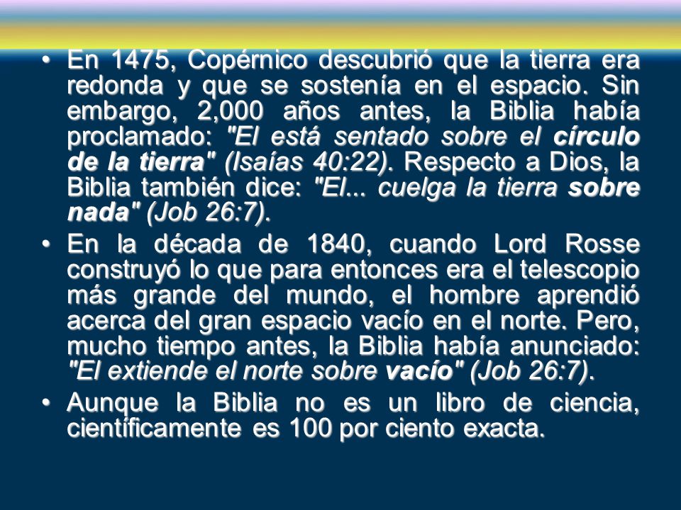 En 1475, Copérnico descubrió que la tierra era redonda y que se sostenía en el espacio. Sin embargo, 2,000 años antes, la Biblia había proclamado: El está sentado sobre el círculo de la tierra (Isaías 40:22). Respecto a Dios, la Biblia también dice: El... cuelga la tierra sobre nada (Job 26:7).