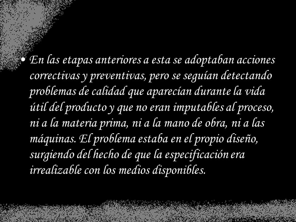 En las etapas anteriores a esta se adoptaban acciones correctivas y preventivas, pero se seguían detectando problemas de calidad que aparecían durante la vida útil del producto y que no eran imputables al proceso, ni a la materia prima, ni a la mano de obra, ni a las máquinas.