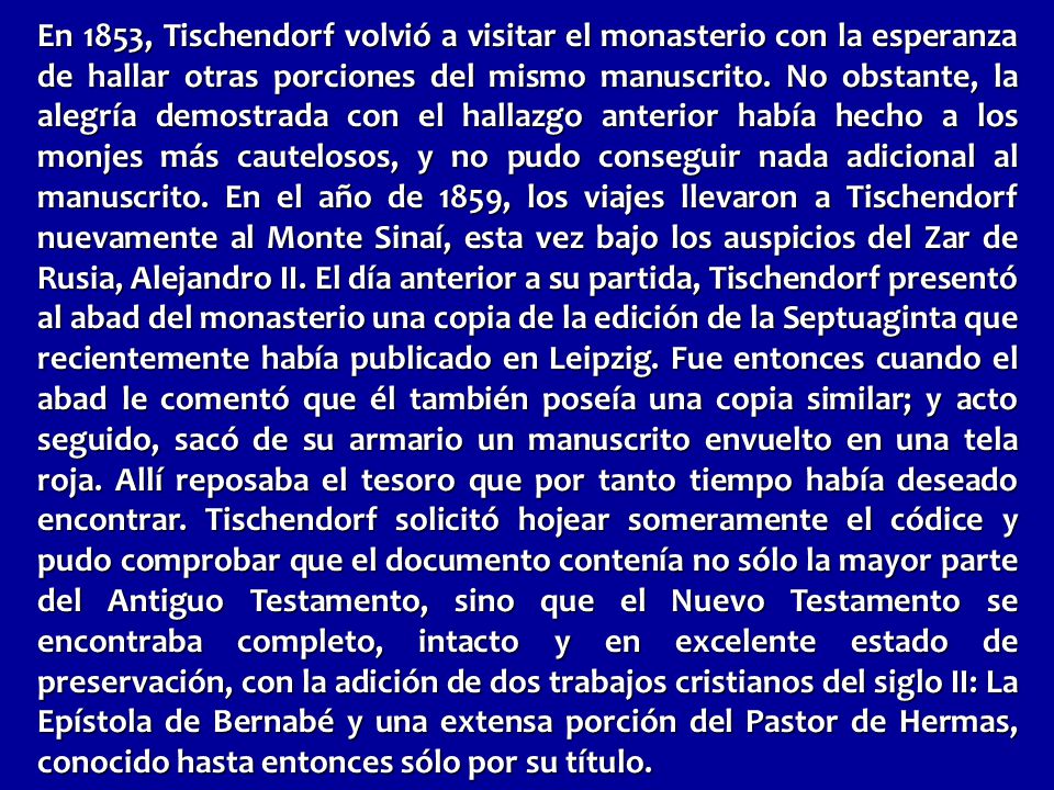 En 1853, Tischendorf volvió a visitar el monasterio con la esperanza de hallar otras porciones del mismo manuscrito. No obstante, la alegría demostrada con el hallazgo anterior había hecho a los monjes más cautelosos, y no pudo conseguir nada adicional al manuscrito. En el año de 1859, los viajes llevaron a Tischendorf nuevamente al Monte Sinaí, esta vez bajo los auspicios del Zar de Rusia, Alejandro II. El día anterior a su partida, Tischendorf presentó al abad del monasterio una copia de la edición de la Septuaginta que recientemente había publicado en Leipzig. Fue entonces cuando el abad le comentó que él también poseía una copia similar; y acto seguido, sacó de su armario un manuscrito envuelto en una tela roja. Allí reposaba el tesoro que por tanto tiempo había deseado encontrar. Tischendorf solicitó hojear someramente el códice y pudo comprobar que el documento contenía no sólo la mayor parte del Antiguo Testamento, sino que el Nuevo Testamento se encontraba completo, intacto y en excelente estado de preservación, con la adición de dos trabajos cristianos del siglo II: La Epístola de Bernabé y una extensa porción del Pastor de Hermas, conocido hasta entonces sólo por su título.