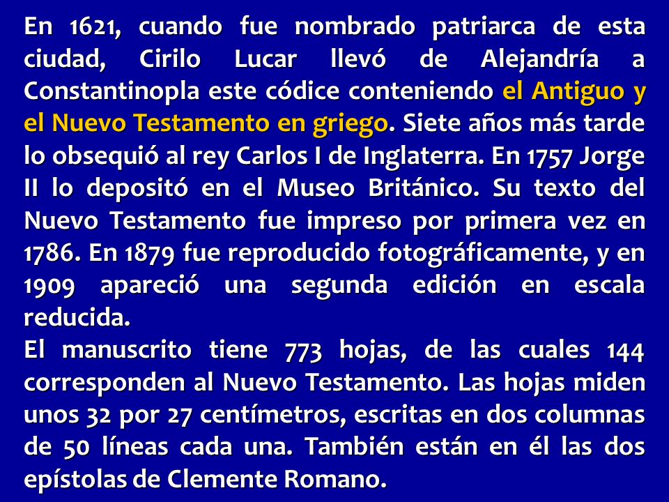 En 1621, cuando fue nombrado patriarca de esta ciudad, Cirilo Lucar llevó de Alejandría a Constantinopla este códice conteniendo el Antiguo y el Nuevo Testamento en griego. Siete años más tarde lo obsequió al rey Carlos I de Inglaterra. En 1757 Jorge II lo depositó en el Museo Británico. Su texto del Nuevo Testamento fue impreso por primera vez en En 1879 fue reproducido fotográficamente, y en 1909 apareció una segunda edición en escala reducida.