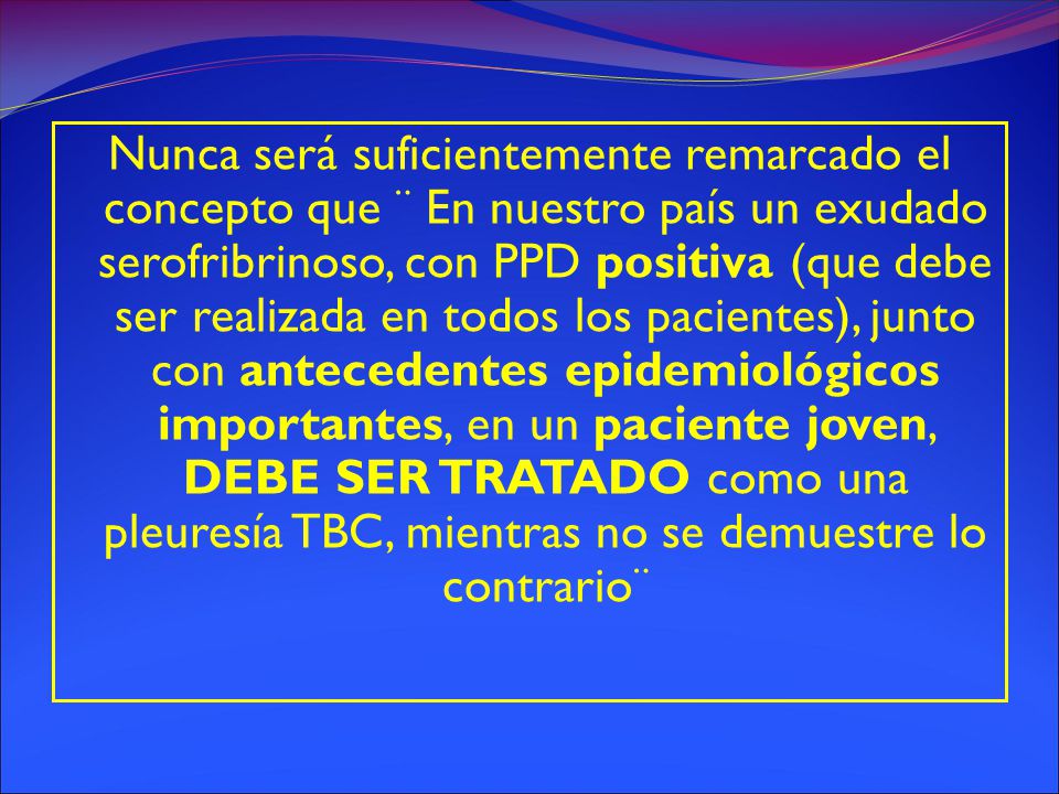 Nunca será suficientemente remarcado el concepto que ¨ En nuestro país un exudado serofribrinoso, con PPD positiva (que debe ser realizada en todos los pacientes), junto con antecedentes epidemiológicos importantes, en un paciente joven, DEBE SER TRATADO como una pleuresía TBC, mientras no se demuestre lo contrario¨