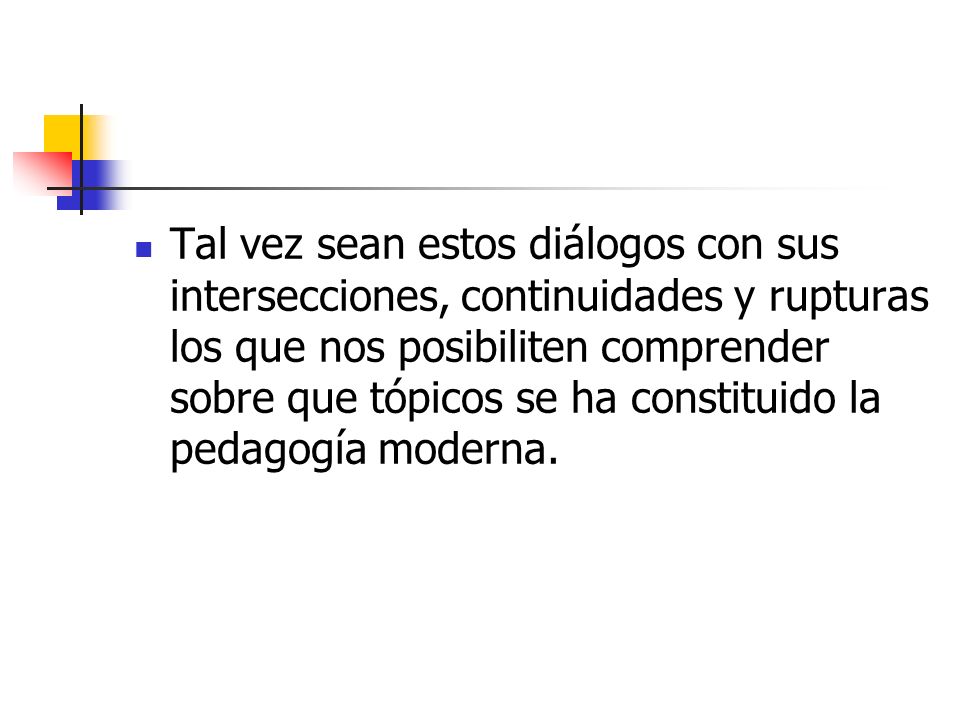 Tal vez sean estos diálogos con sus intersecciones, continuidades y rupturas los que nos posibiliten comprender sobre que tópicos se ha constituido la pedagogía moderna.