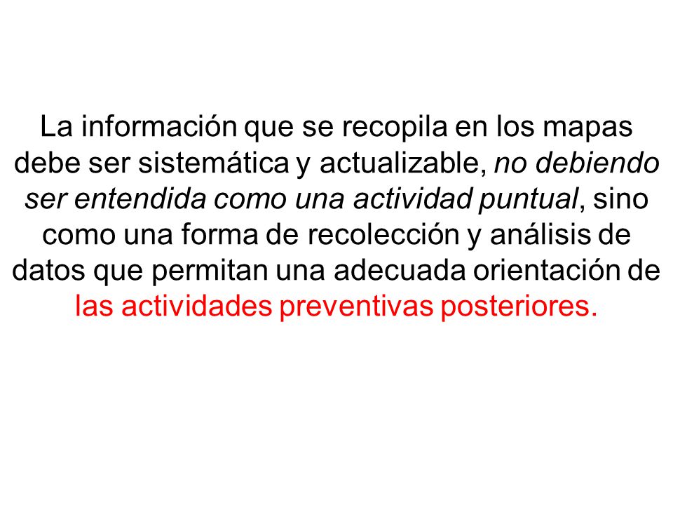 La información que se recopila en los mapas debe ser sistemática y actualizable, no debiendo ser entendida como una actividad puntual, sino como una forma de recolección y análisis de datos que permitan una adecuada orientación de las actividades preventivas posteriores.