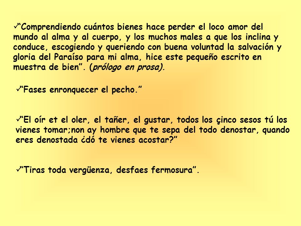 Comprendiendo cuántos bienes hace perder el loco amor del mundo al alma y al cuerpo, y los muchos males a que los inclina y conduce, escogiendo y queriendo con buena voluntad la salvación y gloria del Paraíso para mi alma, hice este pequeño escrito en muestra de bien . (prólogo en prosa).