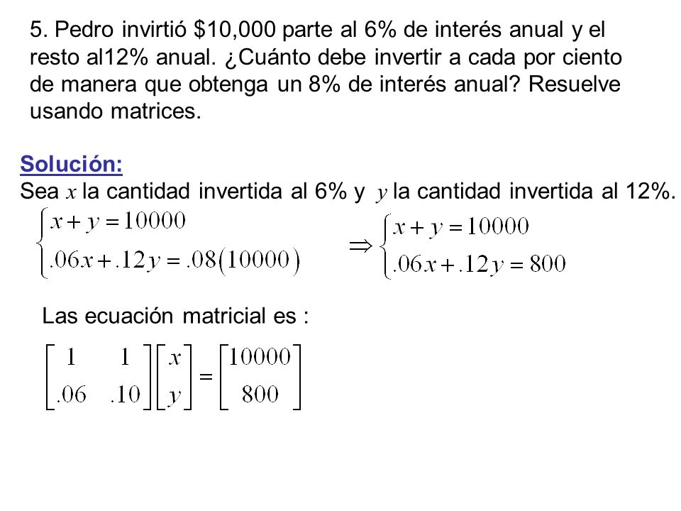 5. Pedro invirtió $10,000 parte al 6% de interés anual y el resto al12% anual. ¿Cuánto debe invertir a cada por ciento de manera que obtenga un 8% de interés anual Resuelve usando matrices.