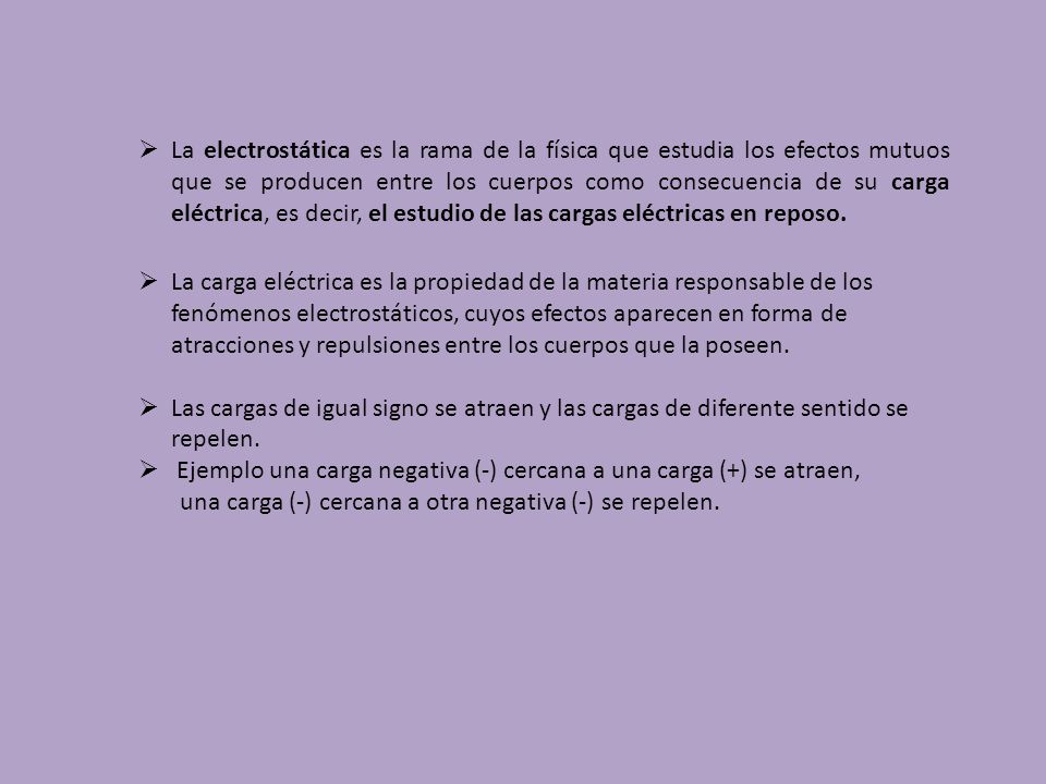 La electrostática es la rama de la física que estudia los efectos mutuos que se producen entre los cuerpos como consecuencia de su carga eléctrica, es decir, el estudio de las cargas eléctricas en reposo.