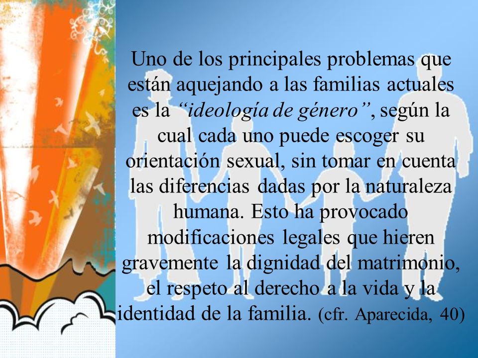 Uno de los principales problemas que están aquejando a las familias actuales es la ideología de género , según la cual cada uno puede escoger su orientación sexual, sin tomar en cuenta las diferencias dadas por la naturaleza humana.