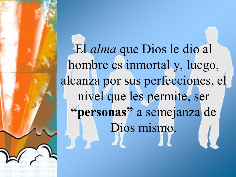 El alma que Dios le dio al hombre es inmortal y, luego, alcanza por sus perfecciones, el nivel que les permite, ser personas a semejanza de Dios mismo.