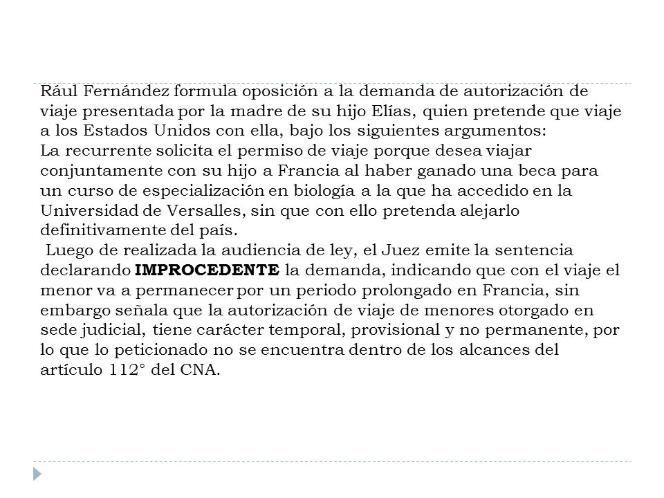 Rául Fernández formula oposición a la demanda de autorización de viaje presentada por la madre de su hijo Elías, quien pretende que viaje a los Estados Unidos con ella, bajo los siguientes argumentos: La recurrente solicita el permiso de viaje porque desea viajar conjuntamente con su hijo a Francia al haber ganado una beca para un curso de especialización en biología a la que ha accedido en la Universidad de Versalles, sin que con ello pretenda alejarlo definitivamente del país.