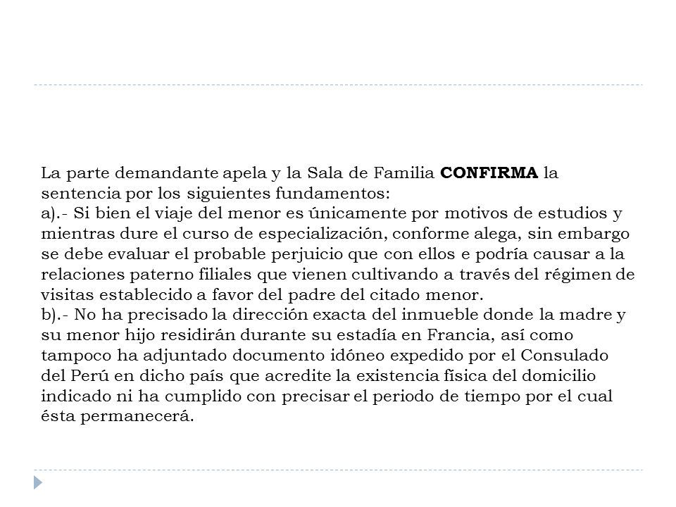 La parte demandante apela y la Sala de Familia CONFIRMA la sentencia por los siguientes fundamentos: a).- Si bien el viaje del menor es únicamente por motivos de estudios y mientras dure el curso de especialización, conforme alega, sin embargo se debe evaluar el probable perjuicio que con ellos e podría causar a la relaciones paterno filiales que vienen cultivando a través del régimen de visitas establecido a favor del padre del citado menor.