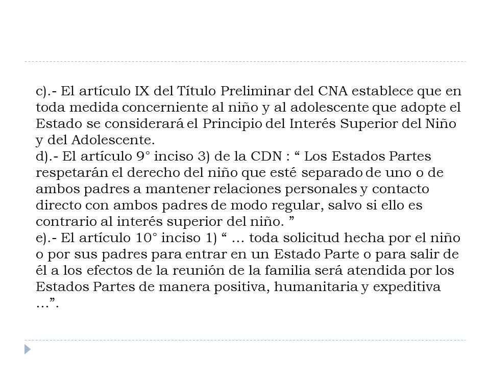 c).- El artículo IX del Título Preliminar del CNA establece que en toda medida concerniente al niño y al adolescente que adopte el Estado se considerará el Principio del Interés Superior del Niño y del Adolescente.