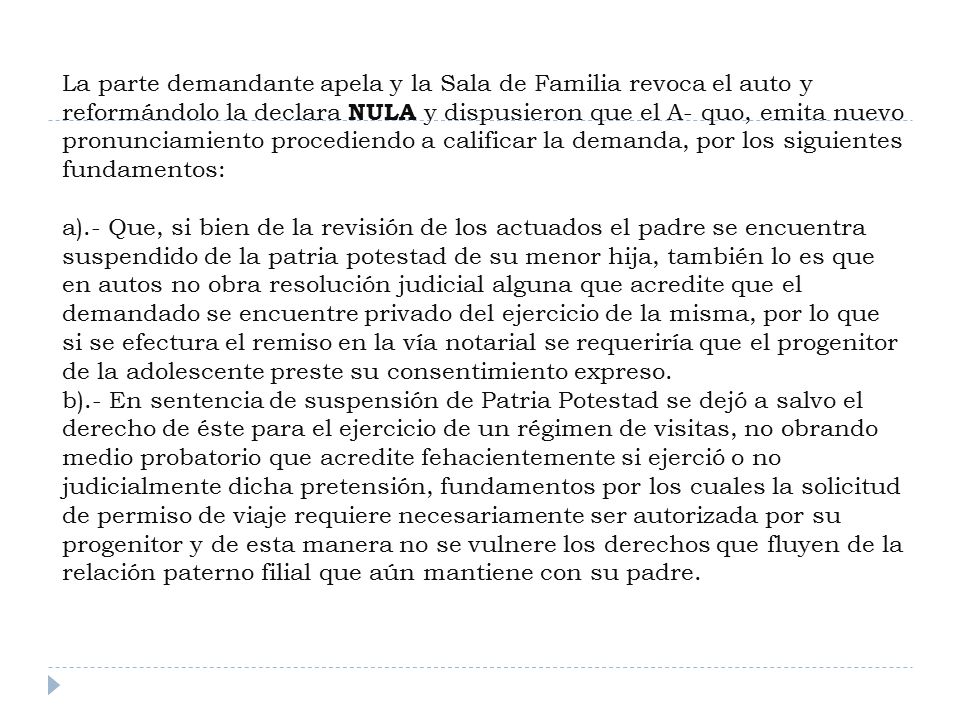 La parte demandante apela y la Sala de Familia revoca el auto y reformándolo la declara NULA y dispusieron que el A- quo, emita nuevo pronunciamiento procediendo a calificar la demanda, por los siguientes fundamentos: a).- Que, si bien de la revisión de los actuados el padre se encuentra suspendido de la patria potestad de su menor hija, también lo es que en autos no obra resolución judicial alguna que acredite que el demandado se encuentre privado del ejercicio de la misma, por lo que si se efectura el remiso en la vía notarial se requeriría que el progenitor de la adolescente preste su consentimiento expreso.